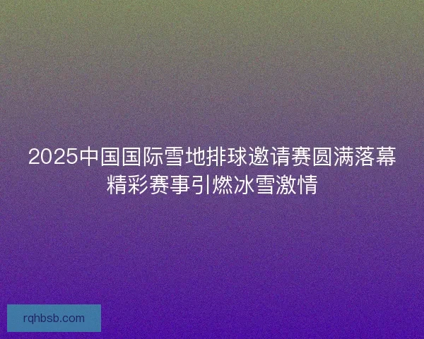 2025中国国际雪地排球邀请赛圆满落幕精彩赛事引燃冰雪激情