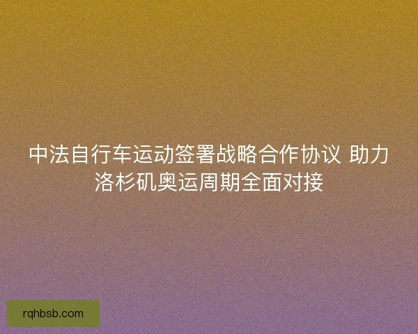 中法自行车运动签署战略合作协议 助力洛杉矶奥运周期全面对接