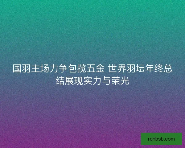 国羽主场力争包揽五金 世界羽坛年终总结展现实力与荣光