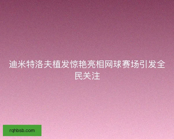 迪米特洛夫植发惊艳亮相网球赛场引发全民关注