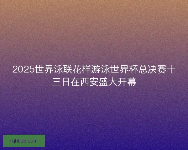 2025世界泳联花样游泳世界杯总决赛十三日在西安盛大开幕