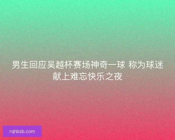 男生回应吴越杯赛场神奇一球 称为球迷献上难忘快乐之夜