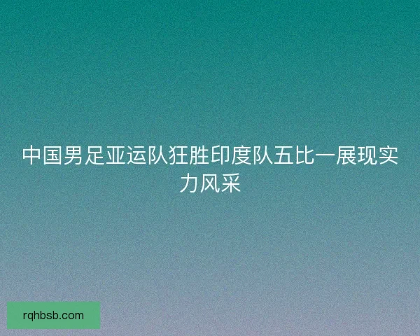 中国男足亚运队狂胜印度队五比一展现实力风采