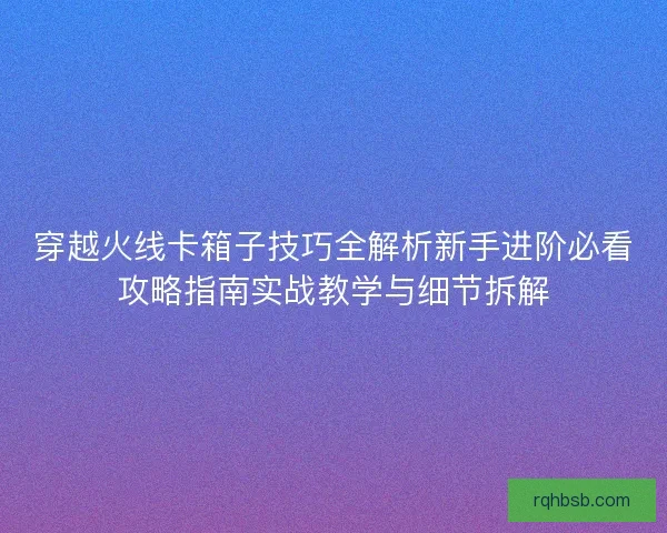 穿越火线卡箱子技巧全解析新手进阶必看攻略指南实战教学与细节拆解