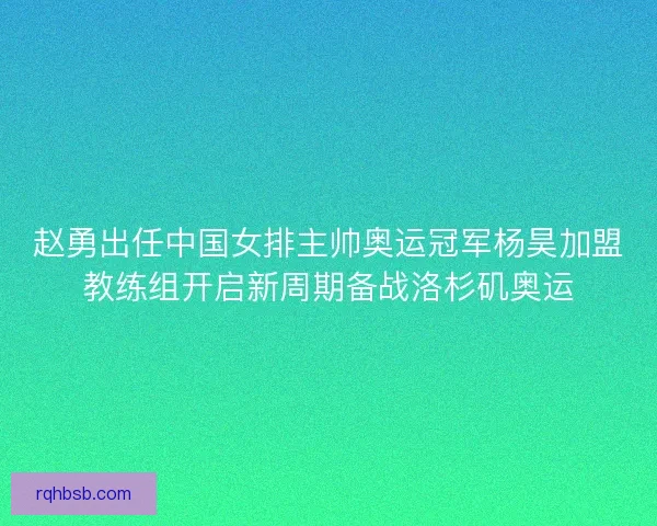 赵勇出任中国女排主帅奥运冠军杨昊加盟教练组开启新周期备战洛杉矶奥运