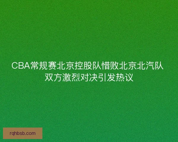 CBA常规赛北京控股队惜败北京北汽队 双方激烈对决引发热议