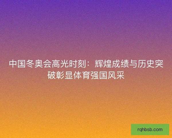 中国冬奥会高光时刻：辉煌成绩与历史突破彰显体育强国风采