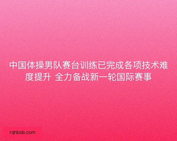 中国体操男队赛台训练已完成各项技术难度提升 全力备战新一轮国际赛事