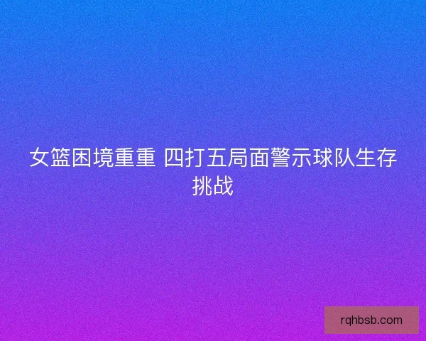 女篮困境重重 四打五局面警示球队生存挑战