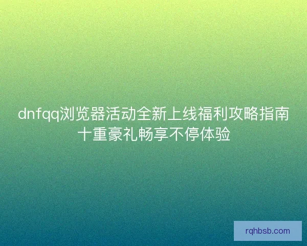 dnfqq浏览器活动全新上线福利攻略指南十重豪礼畅享不停体验