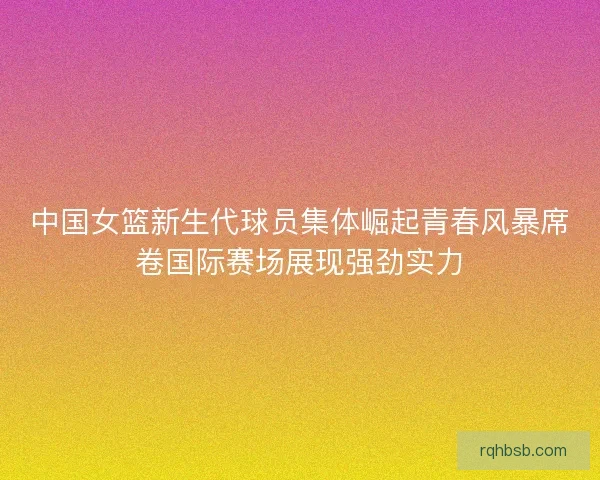 中国女篮新生代球员集体崛起青春风暴席卷国际赛场展现强劲实力