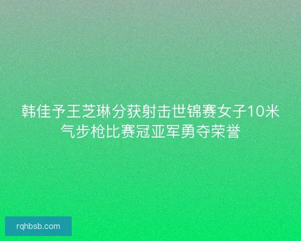 韩佳予王芝琳分获射击世锦赛女子10米气步枪比赛冠亚军勇夺荣誉
