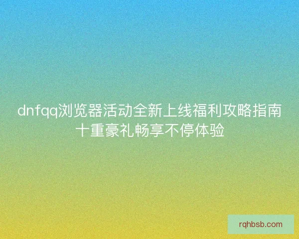 dnfqq浏览器活动全新上线福利攻略指南十重豪礼畅享不停体验