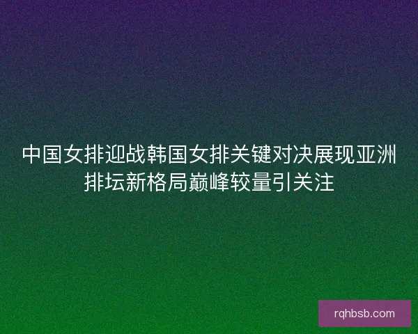 中国女排迎战韩国女排关键对决展现亚洲排坛新格局巅峰较量引关注