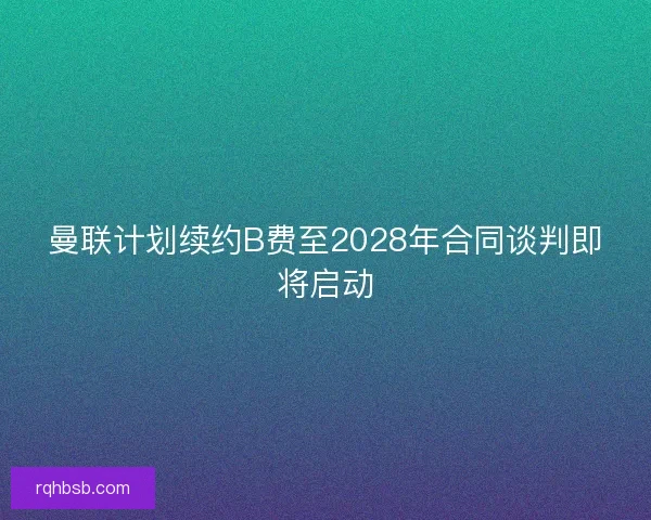 曼联计划续约B费至2028年合同谈判即将启动